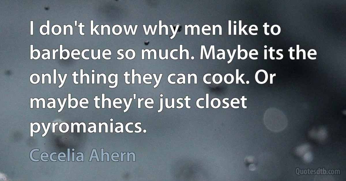 I don't know why men like to barbecue so much. Maybe its the only thing they can cook. Or maybe they're just closet pyromaniacs. (Cecelia Ahern)