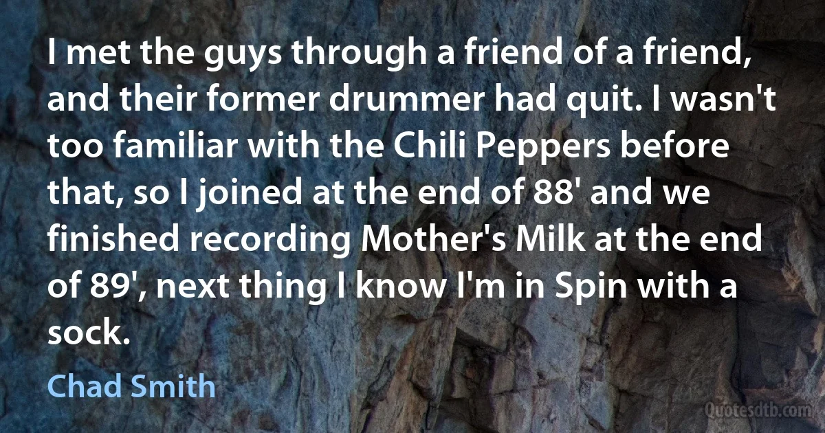 I met the guys through a friend of a friend, and their former drummer had quit. I wasn't too familiar with the Chili Peppers before that, so I joined at the end of 88' and we finished recording Mother's Milk at the end of 89', next thing I know I'm in Spin with a sock. (Chad Smith)