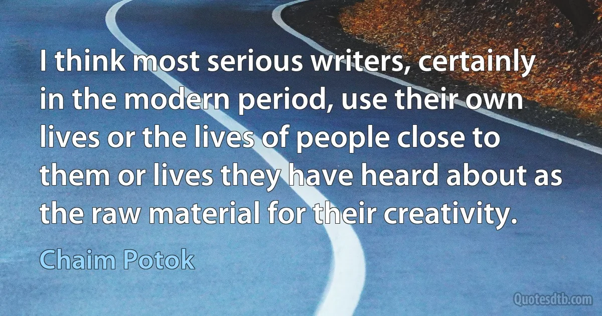 I think most serious writers, certainly in the modern period, use their own lives or the lives of people close to them or lives they have heard about as the raw material for their creativity. (Chaim Potok)