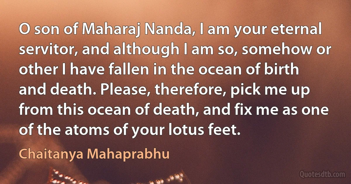 O son of Maharaj Nanda, I am your eternal servitor, and although I am so, somehow or other I have fallen in the ocean of birth and death. Please, therefore, pick me up from this ocean of death, and fix me as one of the atoms of your lotus feet. (Chaitanya Mahaprabhu)