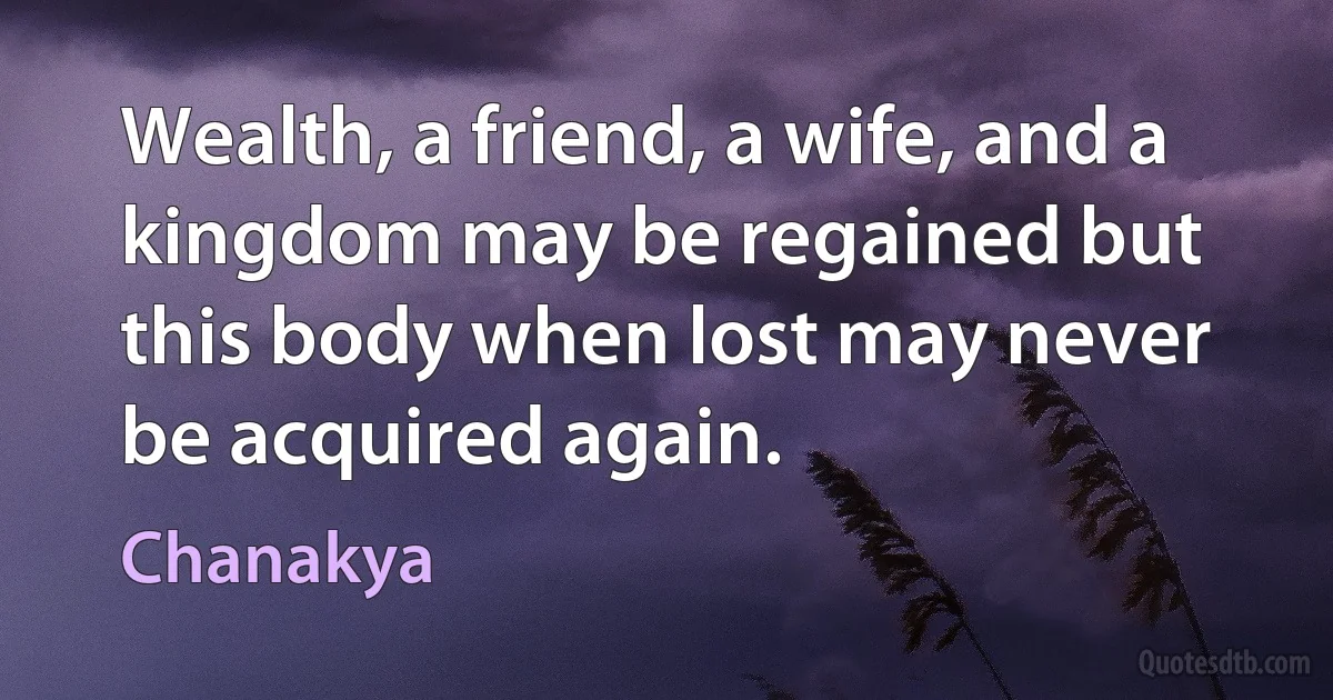 Wealth, a friend, a wife, and a kingdom may be regained but this body when lost may never be acquired again. (Chanakya)