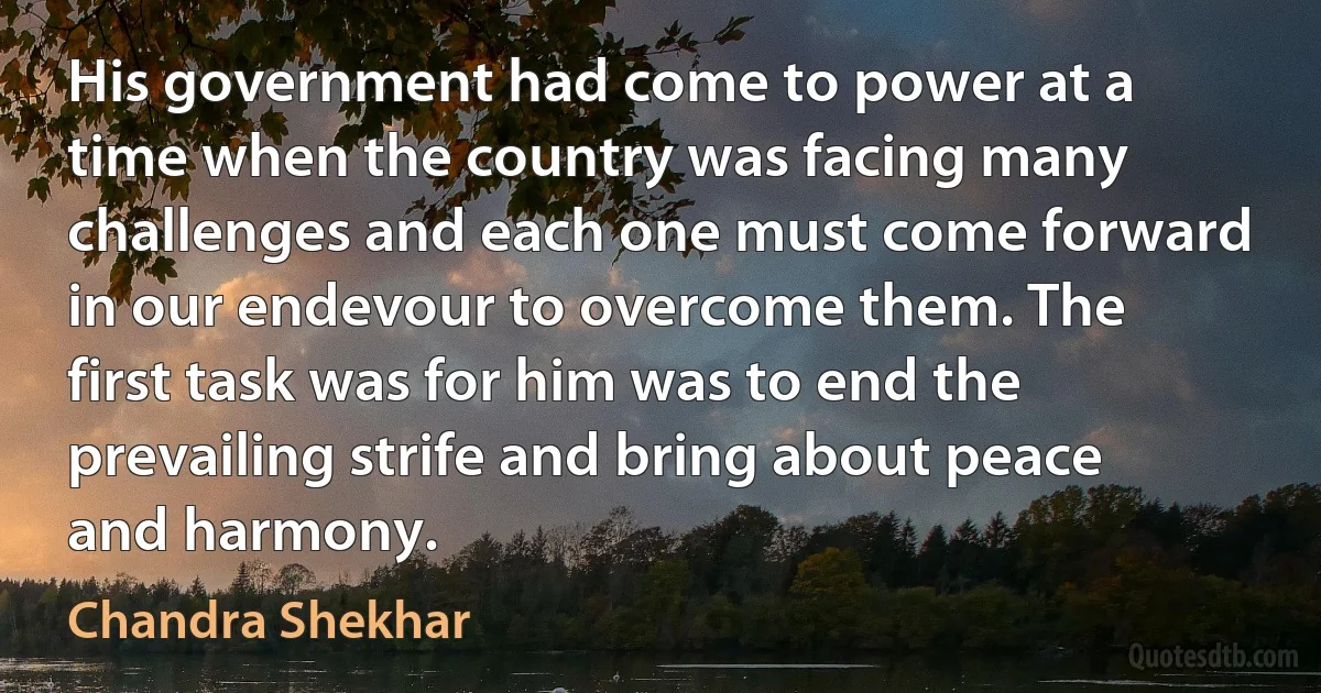 His government had come to power at a time when the country was facing many challenges and each one must come forward in our endevour to overcome them. The first task was for him was to end the prevailing strife and bring about peace and harmony. (Chandra Shekhar)