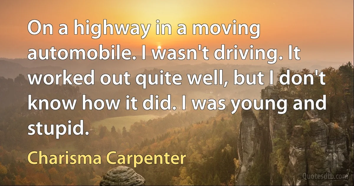 On a highway in a moving automobile. I wasn't driving. It worked out quite well, but I don't know how it did. I was young and stupid. (Charisma Carpenter)