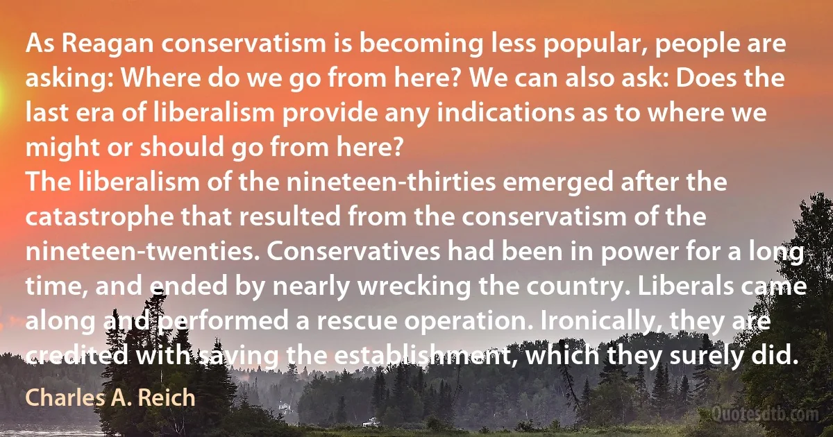 As Reagan conservatism is becoming less popular, people are asking: Where do we go from here? We can also ask: Does the last era of liberalism provide any indications as to where we might or should go from here?
The liberalism of the nineteen-thirties emerged after the catastrophe that resulted from the conservatism of the nineteen-twenties. Conservatives had been in power for a long time, and ended by nearly wrecking the country. Liberals came along and performed a rescue operation. Ironically, they are credited with saving the establishment, which they surely did. (Charles A. Reich)