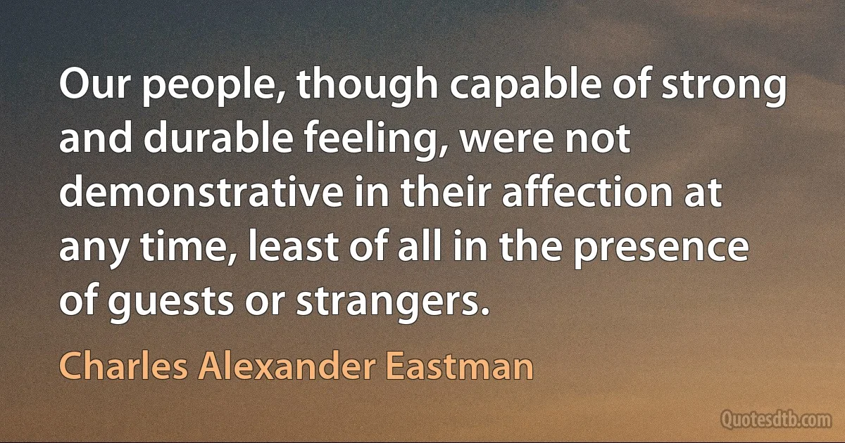 Our people, though capable of strong and durable feeling, were not demonstrative in their affection at any time, least of all in the presence of guests or strangers. (Charles Alexander Eastman)