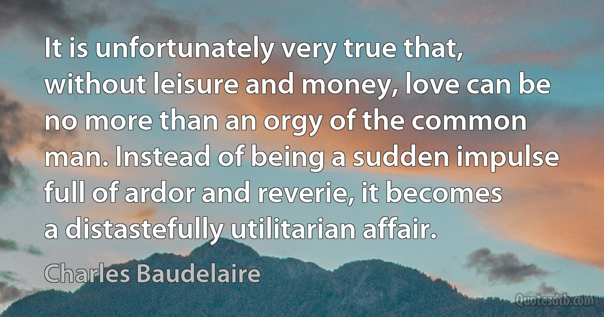 It is unfortunately very true that, without leisure and money, love can be no more than an orgy of the common man. Instead of being a sudden impulse full of ardor and reverie, it becomes a distastefully utilitarian affair. (Charles Baudelaire)