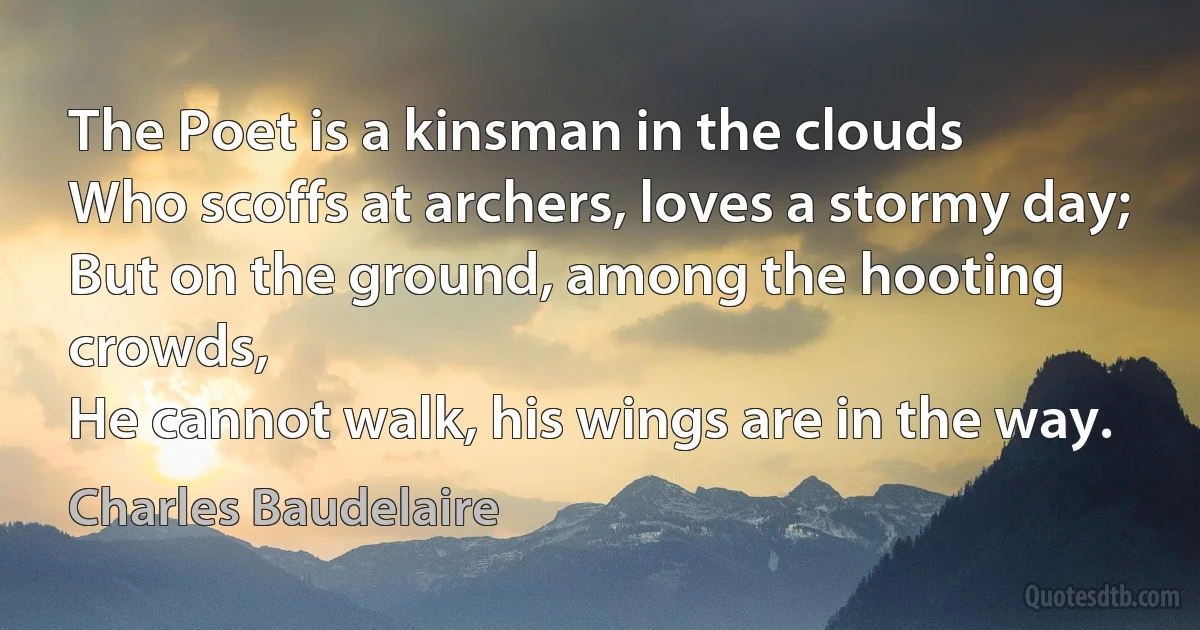 The Poet is a kinsman in the clouds
Who scoffs at archers, loves a stormy day;
But on the ground, among the hooting crowds,
He cannot walk, his wings are in the way. (Charles Baudelaire)