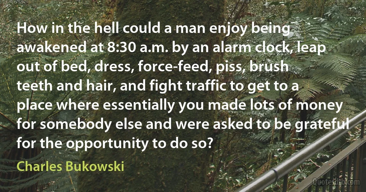 How in the hell could a man enjoy being awakened at 8:30 a.m. by an alarm clock, leap out of bed, dress, force-feed, piss, brush teeth and hair, and fight traffic to get to a place where essentially you made lots of money for somebody else and were asked to be grateful for the opportunity to do so? (Charles Bukowski)