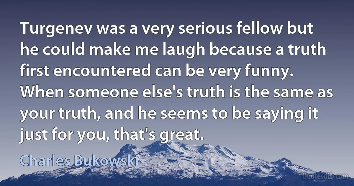 Turgenev was a very serious fellow but he could make me laugh because a truth first encountered can be very funny. When someone else's truth is the same as your truth, and he seems to be saying it just for you, that's great. (Charles Bukowski)