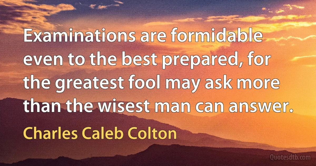 Examinations are formidable even to the best prepared, for the greatest fool may ask more than the wisest man can answer. (Charles Caleb Colton)