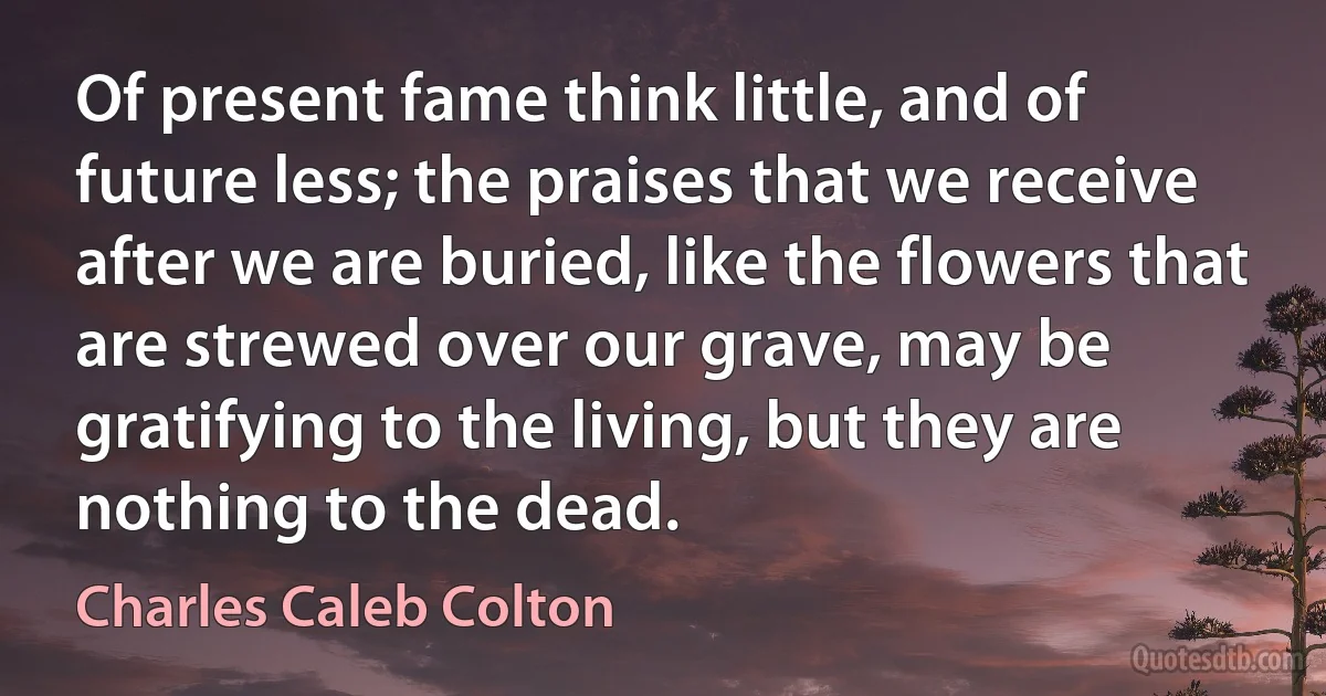 Of present fame think little, and of future less; the praises that we receive after we are buried, like the flowers that are strewed over our grave, may be gratifying to the living, but they are nothing to the dead. (Charles Caleb Colton)