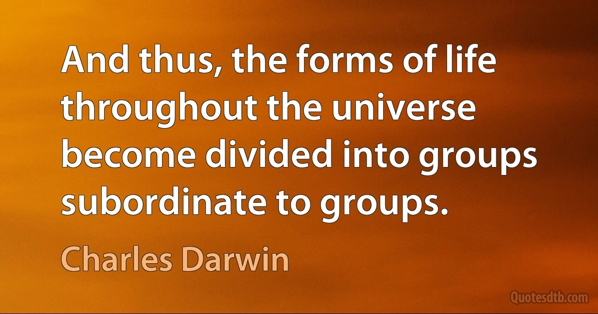 And thus, the forms of life throughout the universe become divided into groups subordinate to groups. (Charles Darwin)