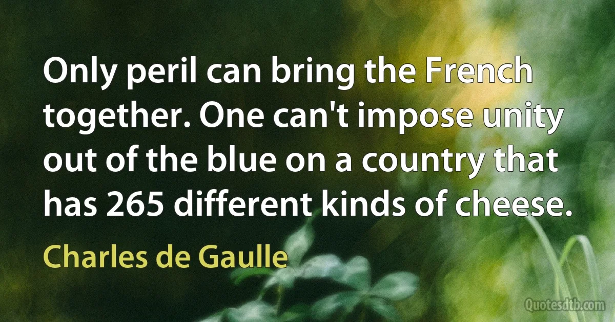 Only peril can bring the French together. One can't impose unity out of the blue on a country that has 265 different kinds of cheese. (Charles de Gaulle)