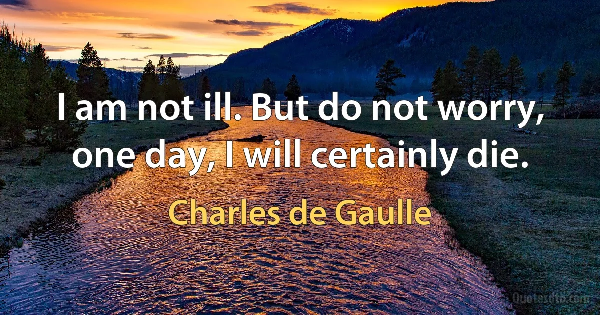 I am not ill. But do not worry, one day, I will certainly die. (Charles de Gaulle)