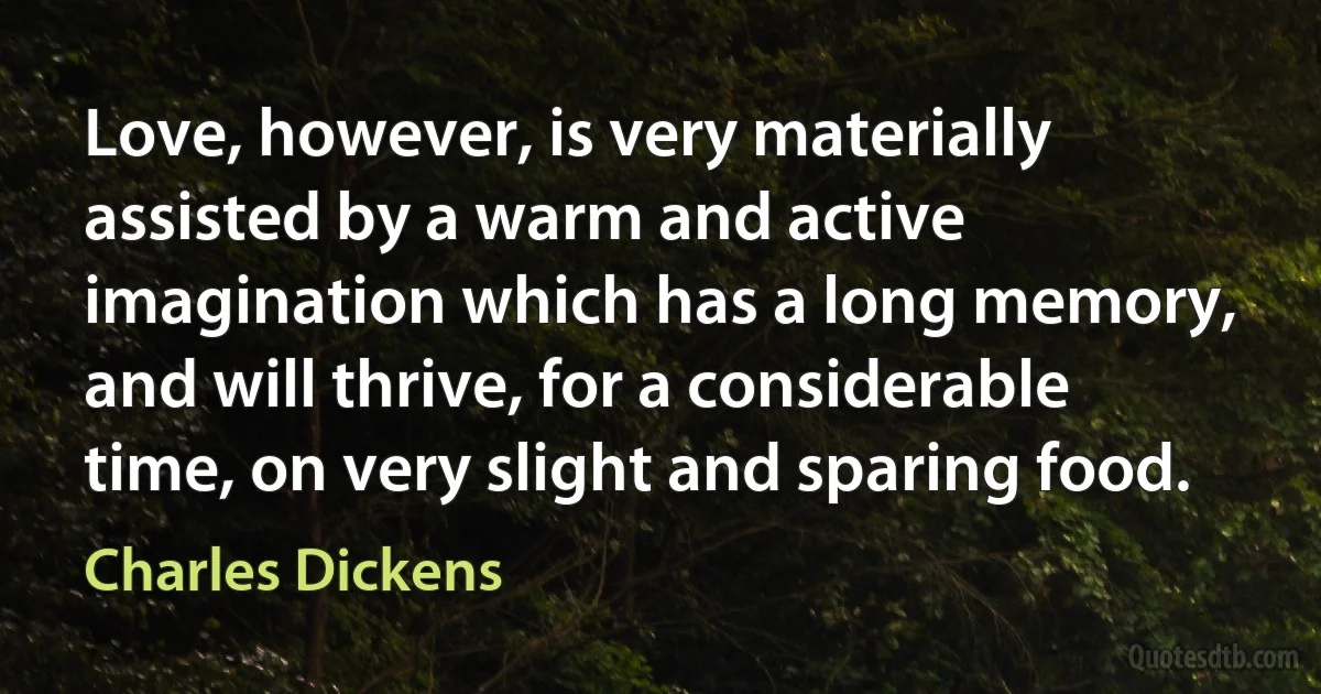 Love, however, is very materially assisted by a warm and active imagination which has a long memory, and will thrive, for a considerable time, on very slight and sparing food. (Charles Dickens)