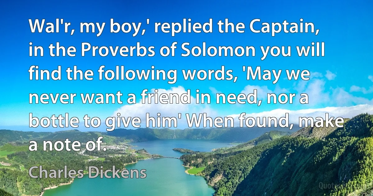 Wal'r, my boy,' replied the Captain, in the Proverbs of Solomon you will find the following words, 'May we never want a friend in need, nor a bottle to give him' When found, make a note of. (Charles Dickens)