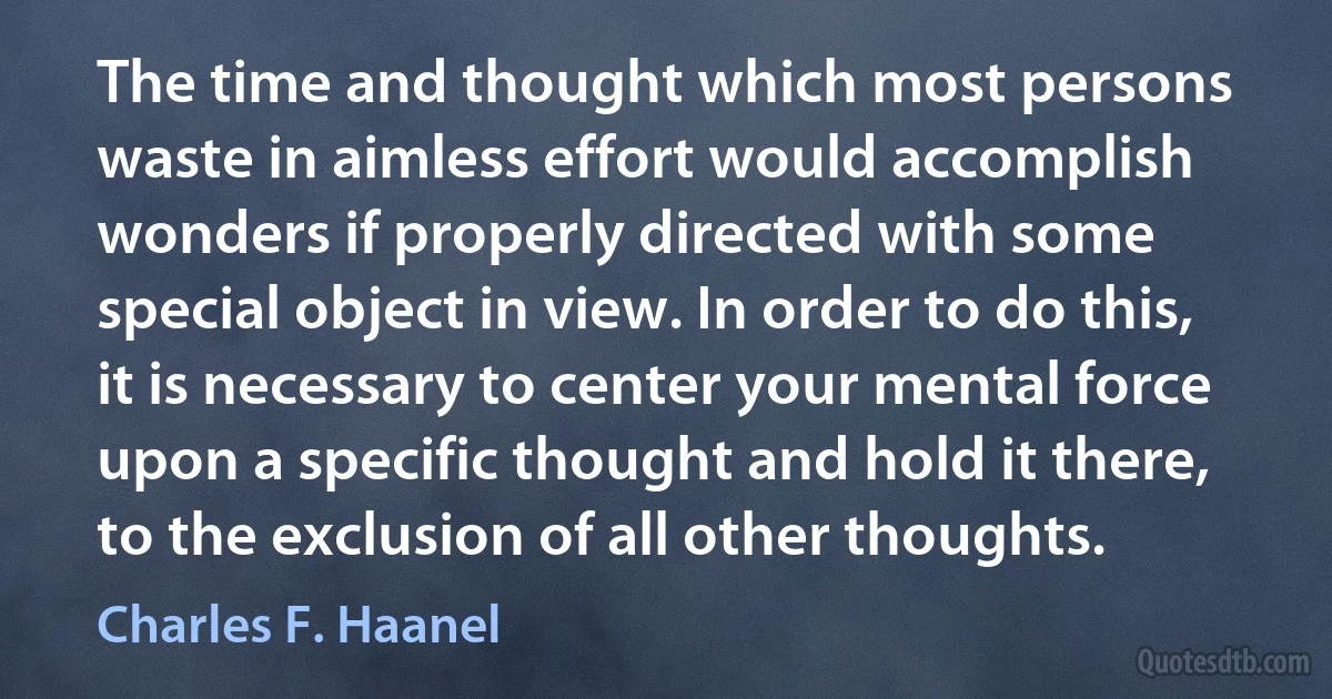 The time and thought which most persons waste in aimless effort would accomplish wonders if properly directed with some special object in view. In order to do this, it is necessary to center your mental force upon a specific thought and hold it there, to the exclusion of all other thoughts. (Charles F. Haanel)