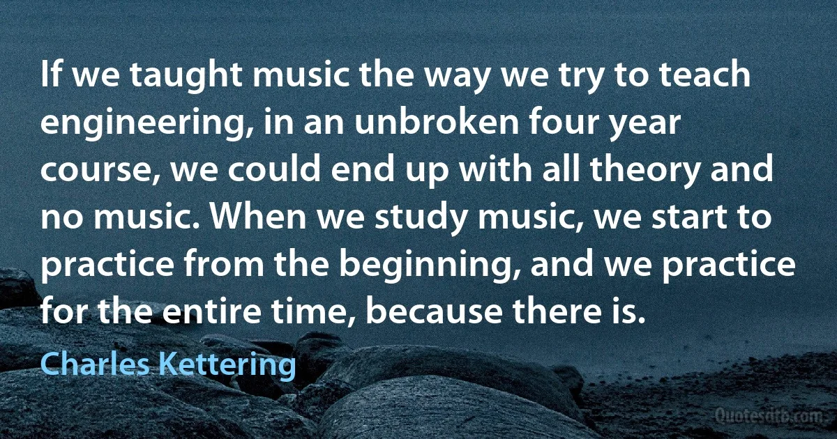 If we taught music the way we try to teach engineering, in an unbroken four year course, we could end up with all theory and no music. When we study music, we start to practice from the beginning, and we practice for the entire time, because there is. (Charles Kettering)