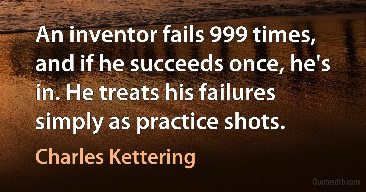 An inventor fails 999 times, and if he succeeds once, he's in. He treats his failures simply as practice shots. (Charles Kettering)