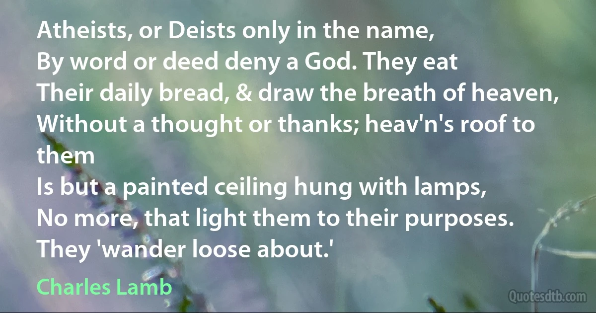 Atheists, or Deists only in the name,
By word or deed deny a God. They eat
Their daily bread, & draw the breath of heaven,
Without a thought or thanks; heav'n's roof to them
Is but a painted ceiling hung with lamps,
No more, that light them to their purposes.
They 'wander loose about.' (Charles Lamb)