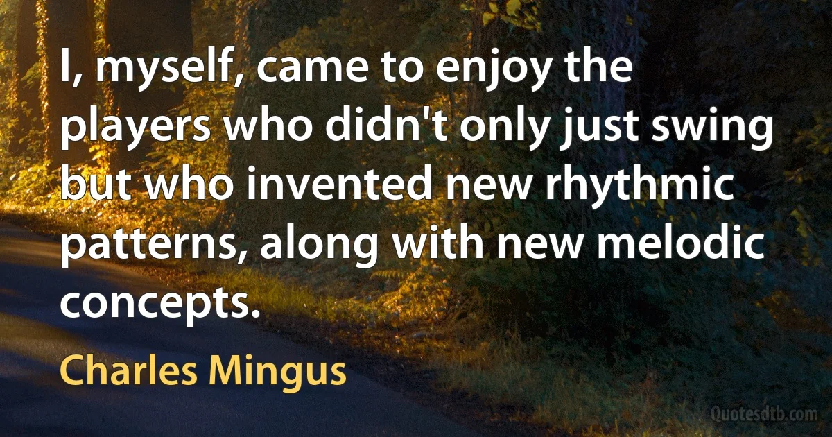 I, myself, came to enjoy the players who didn't only just swing but who invented new rhythmic patterns, along with new melodic concepts. (Charles Mingus)