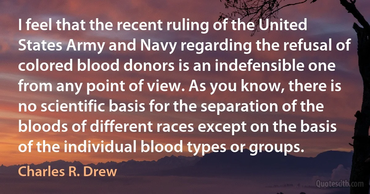 I feel that the recent ruling of the United States Army and Navy regarding the refusal of colored blood donors is an indefensible one from any point of view. As you know, there is no scientific basis for the separation of the bloods of different races except on the basis of the individual blood types or groups. (Charles R. Drew)