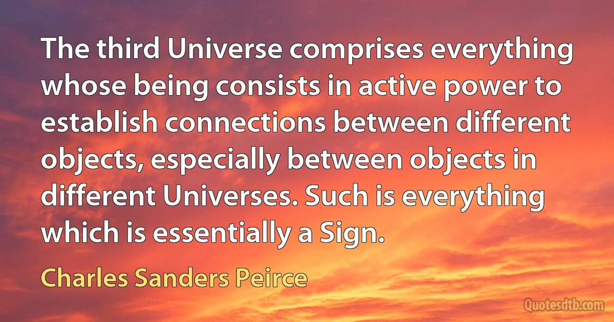 The third Universe comprises everything whose being consists in active power to establish connections between different objects, especially between objects in different Universes. Such is everything which is essentially a Sign. (Charles Sanders Peirce)