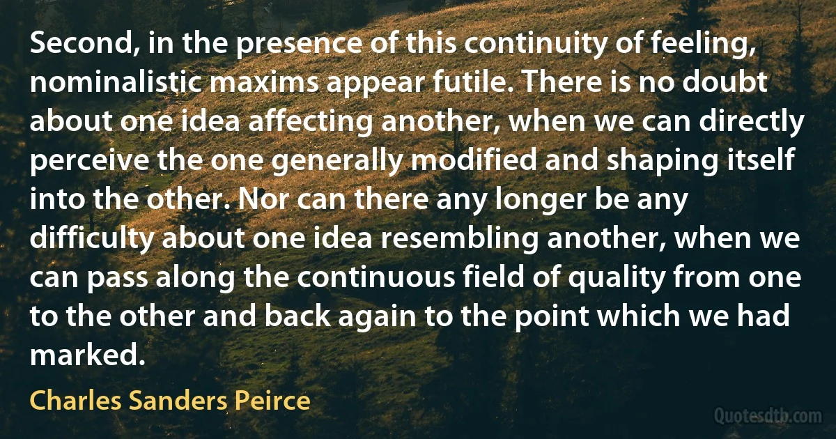 Second, in the presence of this continuity of feeling, nominalistic maxims appear futile. There is no doubt about one idea affecting another, when we can directly perceive the one generally modified and shaping itself into the other. Nor can there any longer be any difficulty about one idea resembling another, when we can pass along the continuous field of quality from one to the other and back again to the point which we had marked. (Charles Sanders Peirce)