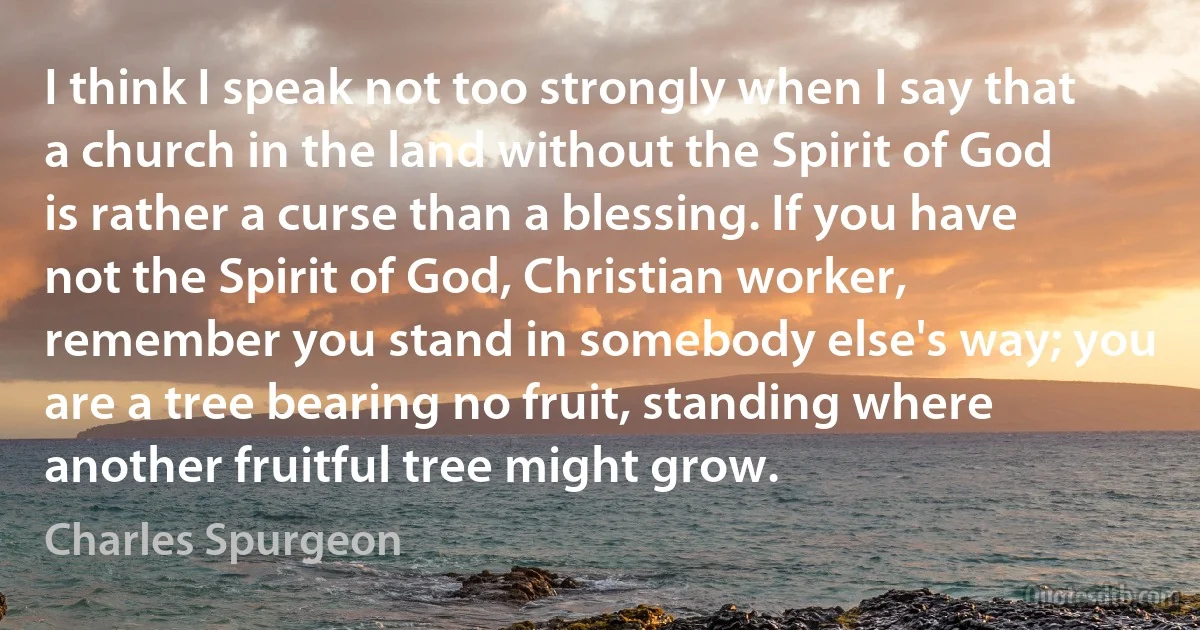 I think I speak not too strongly when I say that a church in the land without the Spirit of God is rather a curse than a blessing. If you have not the Spirit of God, Christian worker, remember you stand in somebody else's way; you are a tree bearing no fruit, standing where another fruitful tree might grow. (Charles Spurgeon)