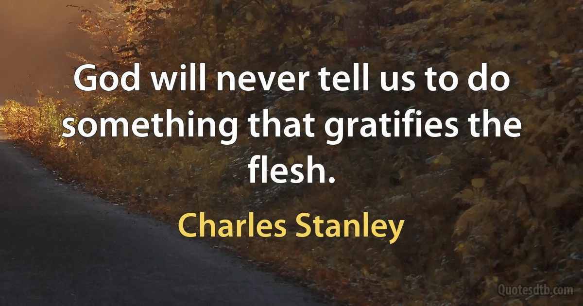 God will never tell us to do something that gratifies the flesh. (Charles Stanley)