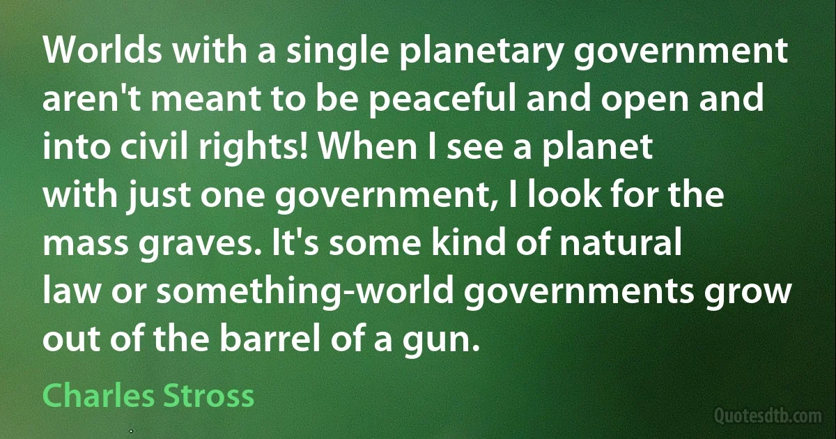 Worlds with a single planetary government aren't meant to be peaceful and open and into civil rights! When I see a planet with just one government, I look for the mass graves. It's some kind of natural law or something-world governments grow out of the barrel of a gun. (Charles Stross)