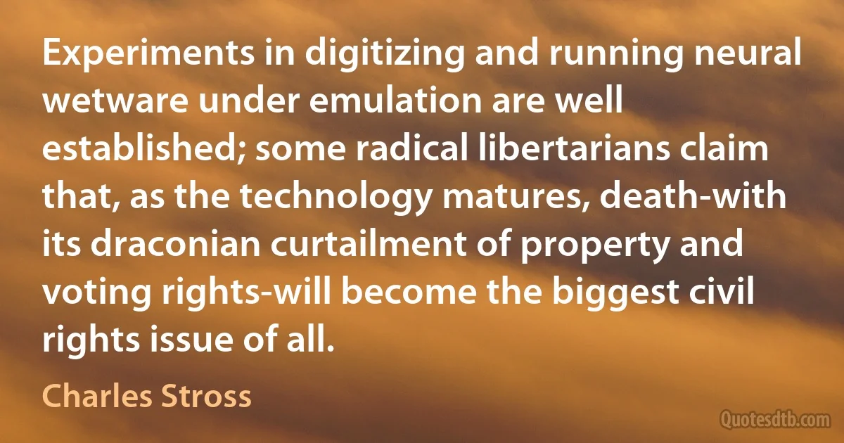 Experiments in digitizing and running neural wetware under emulation are well established; some radical libertarians claim that, as the technology matures, death-with its draconian curtailment of property and voting rights-will become the biggest civil rights issue of all. (Charles Stross)