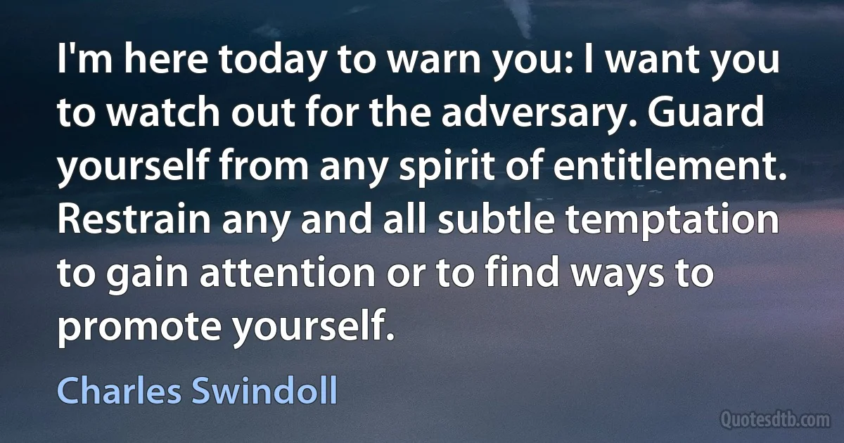 I'm here today to warn you: I want you to watch out for the adversary. Guard yourself from any spirit of entitlement. Restrain any and all subtle temptation to gain attention or to find ways to promote yourself. (Charles Swindoll)