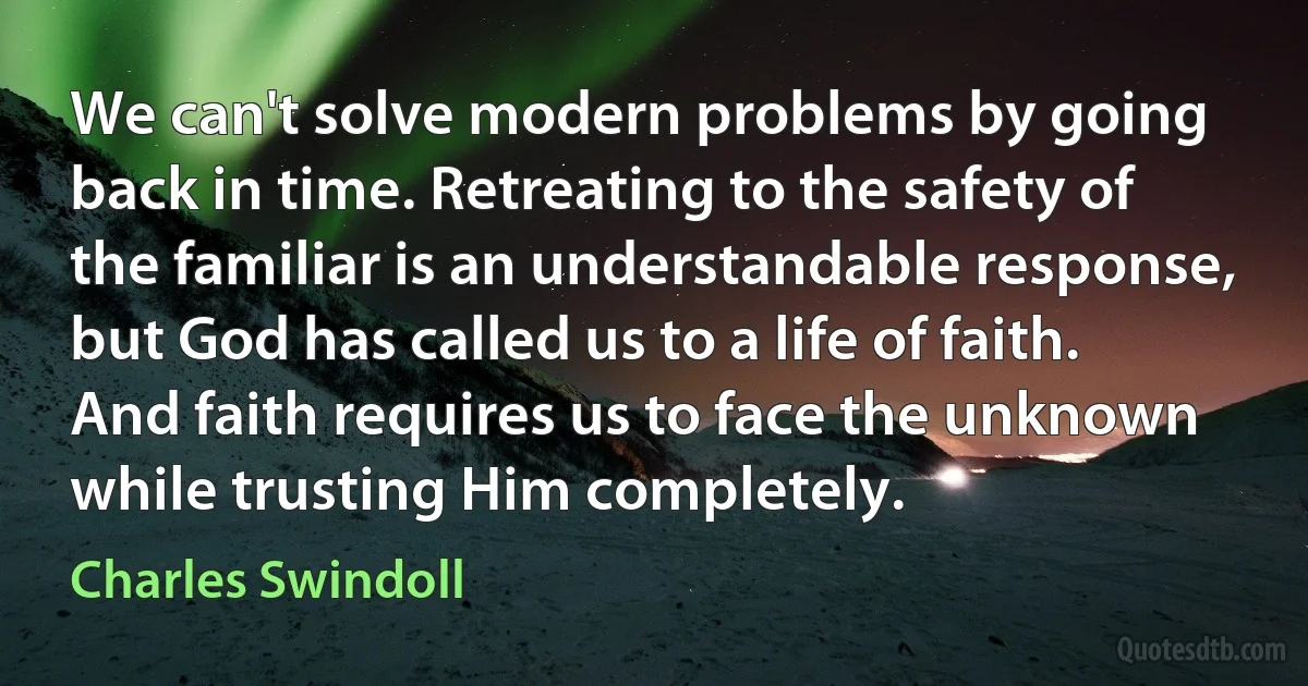 We can't solve modern problems by going back in time. Retreating to the safety of the familiar is an understandable response, but God has called us to a life of faith. And faith requires us to face the unknown while trusting Him completely. (Charles Swindoll)