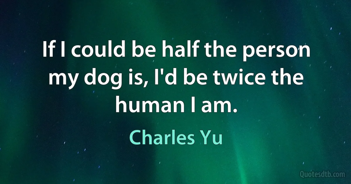 If I could be half the person my dog is, I'd be twice the human I am. (Charles Yu)