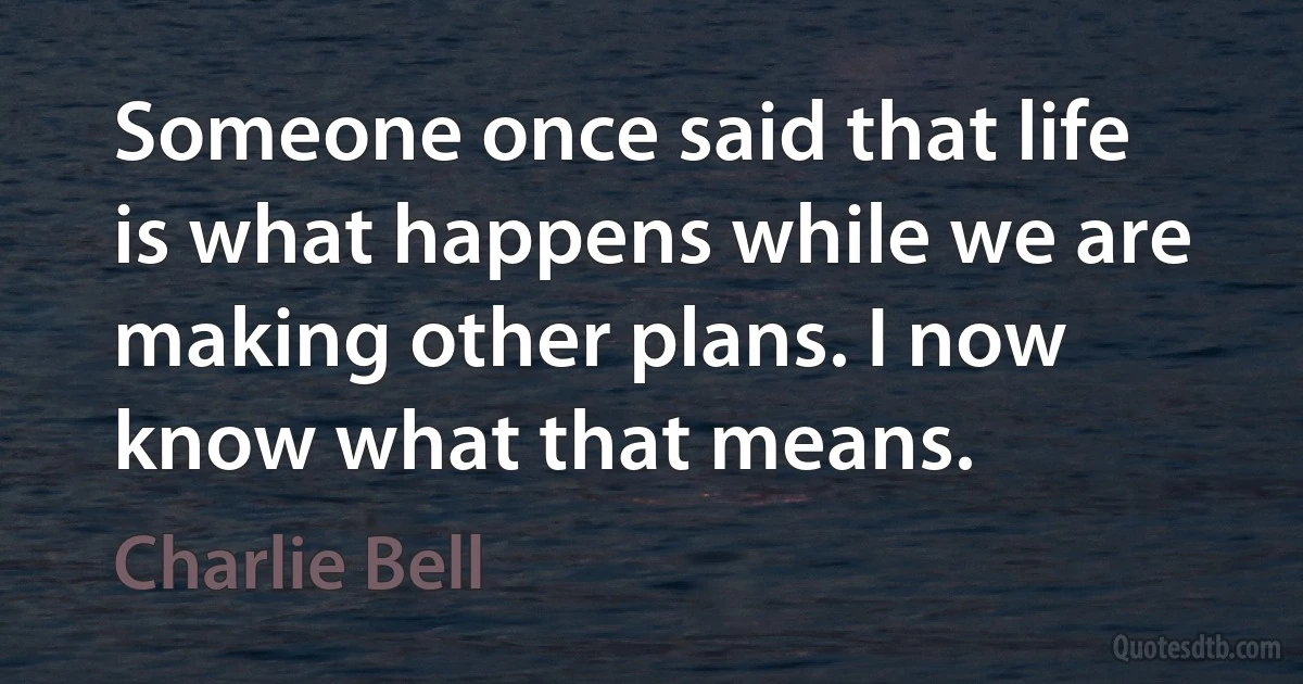 Someone once said that life is what happens while we are making other plans. I now know what that means. (Charlie Bell)