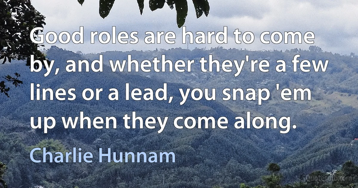 Good roles are hard to come by, and whether they're a few lines or a lead, you snap 'em up when they come along. (Charlie Hunnam)