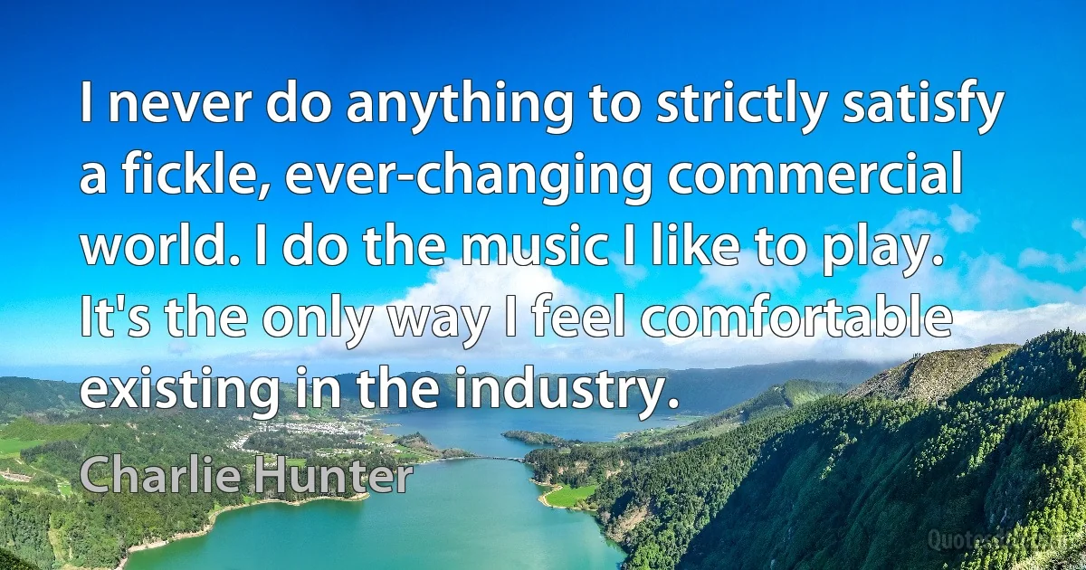 I never do anything to strictly satisfy a fickle, ever-changing commercial world. I do the music I like to play. It's the only way I feel comfortable existing in the industry. (Charlie Hunter)