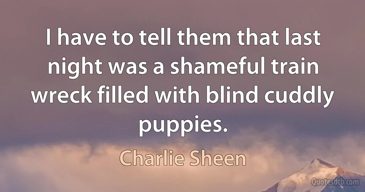 I have to tell them that last night was a shameful train wreck filled with blind cuddly puppies. (Charlie Sheen)