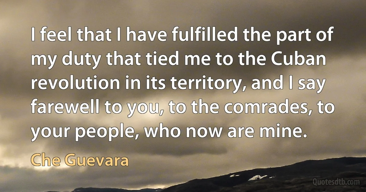 I feel that I have fulfilled the part of my duty that tied me to the Cuban revolution in its territory, and I say farewell to you, to the comrades, to your people, who now are mine. (Che Guevara)