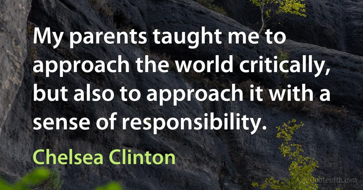 My parents taught me to approach the world critically, but also to approach it with a sense of responsibility. (Chelsea Clinton)