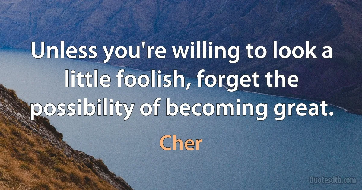 Unless you're willing to look a little foolish, forget the possibility of becoming great. (Cher)