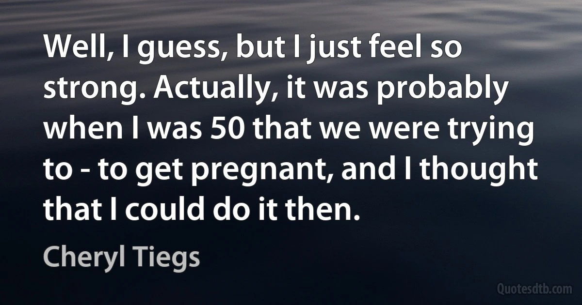 Well, I guess, but I just feel so strong. Actually, it was probably when I was 50 that we were trying to - to get pregnant, and I thought that I could do it then. (Cheryl Tiegs)