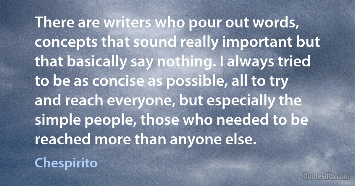 There are writers who pour out words, concepts that sound really important but that basically say nothing. I always tried to be as concise as possible, all to try and reach everyone, but especially the simple people, those who needed to be reached more than anyone else. (Chespirito)