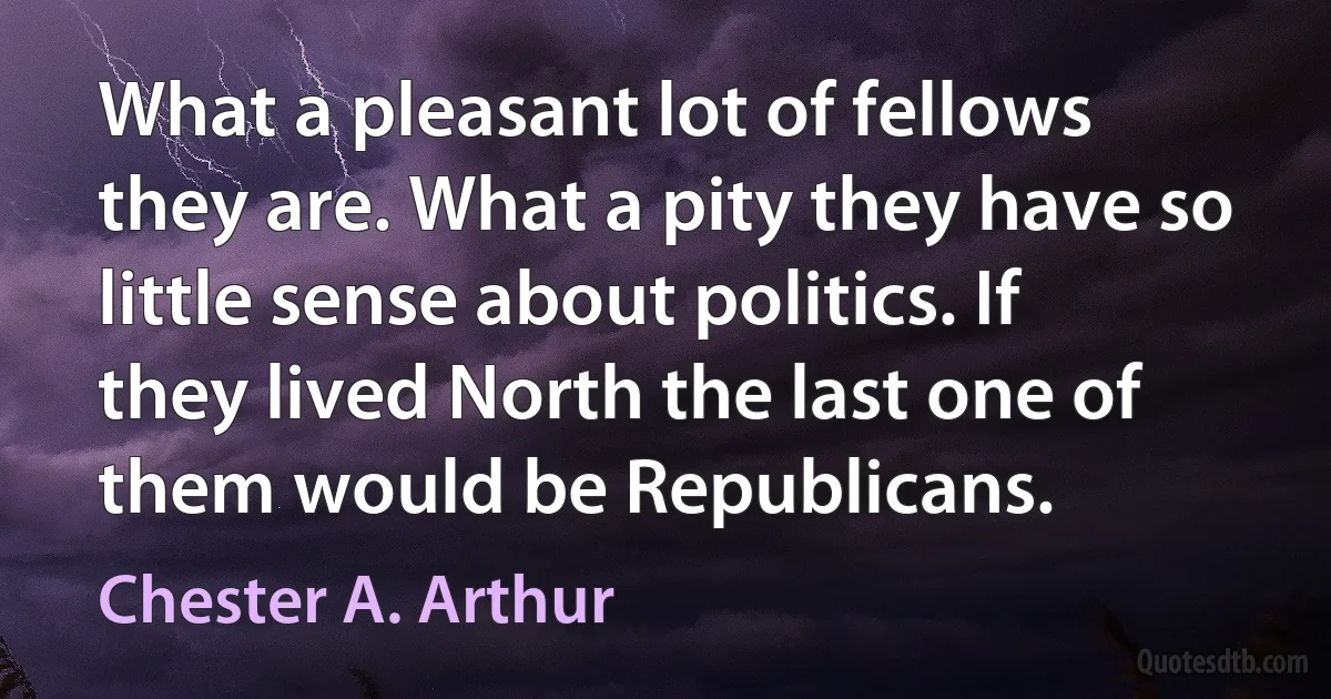 What a pleasant lot of fellows they are. What a pity they have so little sense about politics. If they lived North the last one of them would be Republicans. (Chester A. Arthur)