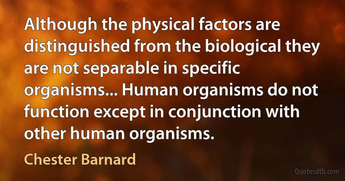 Although the physical factors are distinguished from the biological they are not separable in specific organisms... Human organisms do not function except in conjunction with other human organisms. (Chester Barnard)