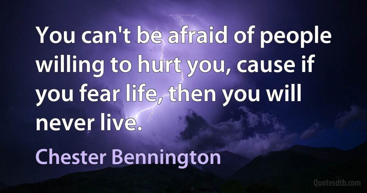 You can't be afraid of people willing to hurt you, cause if you fear life, then you will never live. (Chester Bennington)