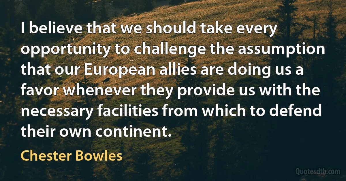 I believe that we should take every opportunity to challenge the assumption that our European allies are doing us a favor whenever they provide us with the necessary facilities from which to defend their own continent. (Chester Bowles)