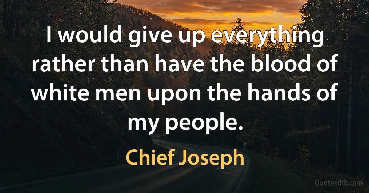 I would give up everything rather than have the blood of white men upon the hands of my people. (Chief Joseph)