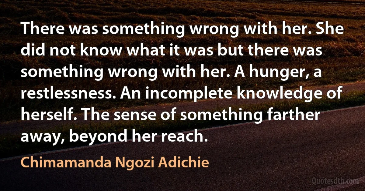 There was something wrong with her. She did not know what it was but there was something wrong with her. A hunger, a restlessness. An incomplete knowledge of herself. The sense of something farther away, beyond her reach. (Chimamanda Ngozi Adichie)